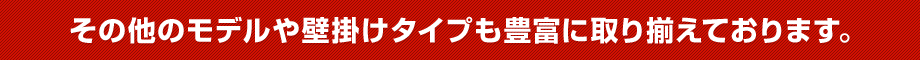 その他のモデルや壁掛けタイプも豊富に取り揃えております。